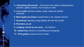 4. Interesting discussion /interviews with artists, photographers,
painters, gallery owners, city mayors on arts/
5. Lot is sold! /auction events, newly made art market
overlook/
6. Meaningful purchase /investments in art, experts advice/
7. Snowdrop /opening young talents all over the world/
8. Floristics as art
9. Judging a book by its cover... /on fashion/
10. Useful box /advice on travelling and shopping/
11. Print gallery /pieces of art on sale/
 
