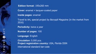 Edition format: 195x260 mm
Cover: enamel + lacquer-coated paper
Inside pages: enamel
Travel to Art, special project by Boryspil Magazine (in the market from
2016)
Periodicity: twice a year
Number of pages: 100
Language: English
Circulation: 5,000 pcs.
Project registration country: USA, Florida ISSN
international standard bar-code
 