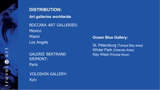 DISTRIBUTION:
Art galleries worldwide
Ocean Blue Gallery:
St. Petersburg (Tampa Bay area)
Winter Park (Orlando Area)
Key West (Florida Keys)
BOCCARA ART GALLERIES:
Mexico
Miami
Los Angels
GALERIE BERTRAND
GRIMONT:
Paris
VOLOSHIN GALLERY:
Kyiv
 