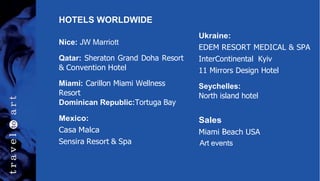 HOTELS WORLDWIDE
Nice: JW Marriott
Qatar: Sheraton Grand Doha Resort
& Convention Hotel
Miami: Carillon Miami Wellness
Resort
Dominican Republic:Tortuga Bay
Mexico:
Casa Malca
Sensira Resort & Spa
Ukraine:
EDEM RESORT MEDICAL & SPA
InterContinental Kyiv
11 Mirrors Design Hotel
Seychelles:
North island hotel
:
Sales
Miami Beach USA
Art events
 