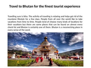 Travel to Bhutan for the finest tourist experience
Travelling sure is bliss. The activity of traveling is relaxing and helps get rid of the
mundane lifestyle for a few days. People from all over the world like to take
vacations from time to time. People tend of choose many kinds of locations for
their vacations but there are some places that can be found on almost every
check list and Bhutan is certainly one of them. Bhutan is a mesmerizing place in
every sense of the word.
 