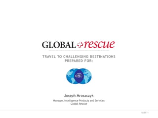 SLIDE 1
TRAVEL TO CHALLENGING DESTINATIONS
PREPARED FOR:
Joseph Mroszczyk
Manager, Intelligence Products and Services
Global Rescue
 
