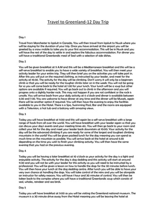 Travel to Greenland-12 Day Trip


Day 1
Travel from Manchester to Iqaluit in Canada. You will then travel from Iqaluit to Nuuk where you
will be staying for the duration of your trip. Once you have arrived at the airport you will be
greeted by a snow mobile to take you to your first accommodation. This will be in Nuuk and you
will have the rest of the day to settle in and explore the fabulous accommodation. For dinner you
will have a traditional Greenlandic meal of Seal with a selection of side dishes.

Day 2
You will be given breakfast at 9 A.M and this will be a Mediterranean breakfast and this will be a
self-serve breakfast to enable you to have a wide variety of breakfast. You will then meet your
activity leader for your entire trip. They will then brief you on the activities you will take part in.
After this you will put on the required clothing, as instructed by your leader, and meet for the
activity at 10:30. The activity for the day will be climbing. Don’t worry it will only be a beginners
climb so that you will be ready for the tougher climbs later on in the week. You will not be going
far so you will come back to the hotel at 1:30 for your lunch. Your lunch will be a soup but other
options are available if required. You will go back out to climb in the afternoon and you will
progress onto a slightly harder rock. This may not happen if you are not confident or the rock is
unsafe. You will arrive back from your daily activity at 6 o’clock and dinner is available between
6:30 and 7:30. You are welcome to have dinner at any time and the dinner will be Mussels, again
there will be another option if required. You will then have the evening to enjoy the facilities
available to you in the Hotel. There is a Spa, Swimming Pool, Bar and the rooms are equipped
with a Television, a hot tub and a balcony with amazing views.
Day 3
Today you will have breakfast at 9:00 and this will again be a self-serve breakfast with a large
range of foods from all over the world. You will have breakfast with your leader again so that you
can discuss your day's events and your meeting times etc. You will then go back to your room and
collect your kit for the day and meet your leader back downstairs at 10:00. Your activity for the
day will be the advanced climbing if you are ready for some of the largest and toughest climbing
mountains in the world! You will be given packed lunch for the day meaning you can spend as
much time on the mountain as possible. You will arrive back at the hotel at around 6:30
depending on the time you wish to finish your climbing activity. You will then have the same
evening that you had on the previous evening.
Day 4
Today you will be having a later breakfast at 10 o'clock as your activity for the day is a light and
enjoyable activity. The activity for the day is dog sledding and this activity will start at around
11:30 and you will not be with your leader for this activity as you will need to be instructed by a
professional. You will be given a lesson on how to handle the dogs for the 30 minutes before lunch.
You will then have your lunch at the dog sledding centre. After lunch you will be able to have your
very own chance at handling the dogs. You will take control of the reins and you will be alongside
an instructor for safety reasons. You will have 1 hour and 30 minutes of control. You will then be
taken back to the complex where you will have a traditional Greenlandic soup which consists of
seal, whales, reindeer and sea birds.

Day 5
Today you will have breakfast at 9:00 as you will be visiting the Greenland national museum. The
museum is a 30 minute drive away from the Hotel meaning you will be leaving the hotel at
 