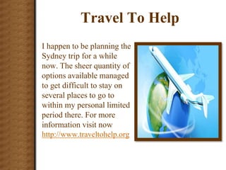 Travel To Help
I happen to be planning the
Sydney trip for a while
now. The sheer quantity of
options available managed
to get difficult to stay on
several places to go to
within my personal limited
period there. For more
information visit now
http://www.traveltohelp.org
 
