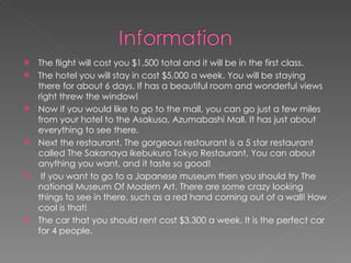 The flight will cost you $1,500 total and it will be in the first class.  The hotel you will stay in cost $5,000 a week. You will be staying there for about 6 days. If has a beautiful room and wonderful views right threw the window!  Now if you would like to go to the mall, you can go just a few miles from your hotel to the Asakusa, Azumabashi Mall. It has just about everything to see there.  Next the restaurant. The gorgeous restaurant is a 5 star restaurant called The Sakanaya Ikebukuro Tokyo Restaurant, You can about anything you want, and it taste so good! If you want to go to a Japanese museum then you should try The national Museum Of Modern Art. There are some crazy looking things to see in there, such as a red hand coming out of a wall! How cool is that! The car that you should rent cost $3,300 a week. It is the perfect car for 4 people. 