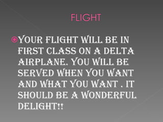 Your flight will be in first class on a Delta airplane. You will be served when you want and what you want . It should be a wonderful delight!! 