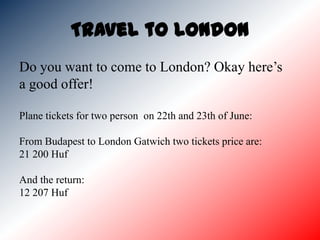 Travel to London
Do you want to come to London? Okay here’s
a good offer!

Plane tickets for two person on 22th and 23th of June:

From Budapest to London Gatwich two tickets price are:
21 200 Huf

And the return:
12 207 Huf
 