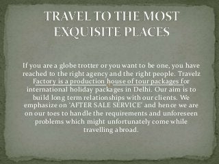 If you are a globe trotter or you want to be one, you have
reached to the right agency and the right people. Travelz
Factory is a production house of tour packages for
international holiday packages in Delhi. Our aim is to
build long term relationships with our clients. We
emphasize on ‘AFTER SALE SERVICE' and hence we are
on our toes to handle the requirements and unforeseen
problems which might unfortunately come while
travelling abroad.
 