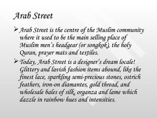 Arab Street <ul><li>Arab Street is the centre of the Muslim community where it used to be the main selling place of Muslim...
