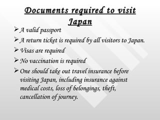 Documents required to visit Japan <ul><li>A valid passport  </li></ul><ul><li>A return ticket is required by all visitors ...