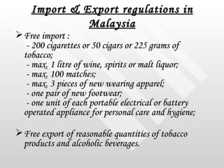 Import & Export regulations in Malaysia <ul><li>Free import :  - 200 cigarettes or 50 cigars or 225 grams of tobacco;  - m...