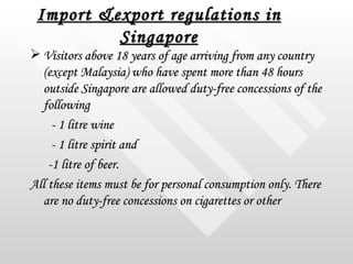 Import &export regulations in Singapore <ul><li>Visitors above 18 years of age arriving from any country (except Malaysia)...