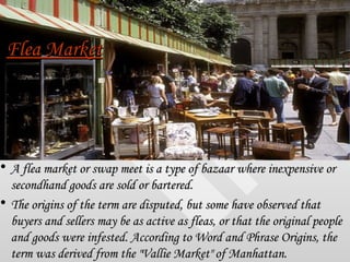 Flea Market <ul><li>A flea market or swap meet is a type of bazaar where inexpensive or secondhand goods are sold or barte...