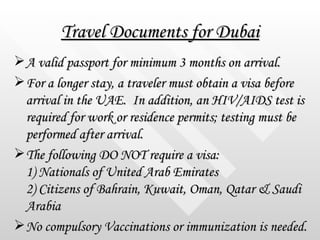 Travel Documents for Dubai <ul><li>A valid passport for minimum 3 months on arrival. </li></ul><ul><li>For a longer stay, ...