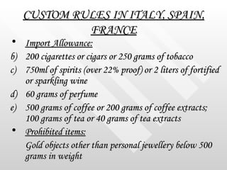 CUSTOM RULES IN ITALY, SPAIN, FRANCE <ul><li>Import Allowance:   </li></ul><ul><li>200 cigarettes or cigars or 250 grams o...