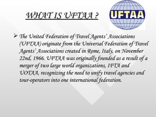 WHAT IS UFTAA ? <ul><li>The United Federation of Travel Agents’ Associations (UFTAA) originate from the Universal Federati...