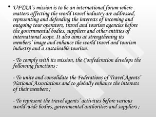 <ul><li>UFTAA’s mission is to be an international forum where matters affecting the world travel industry are addressed, r...
