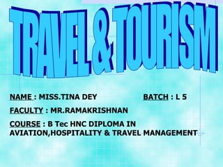 TRAVEL & TOURISM NAME  : MISS.TINA DEY  BATCH  : L 5 FACULTY  : MR.RAMAKRISHNAN  COURSE  : B Tec HNC DIPLOMA IN AVIATION,HOSPITALITY & TRAVEL MANAGEMENT 