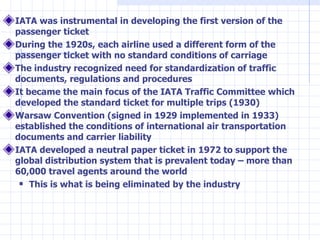 <ul><li>IATA was instrumental in developing the first version of the passenger ticket  </li></ul><ul><li>During the 1920s,...
