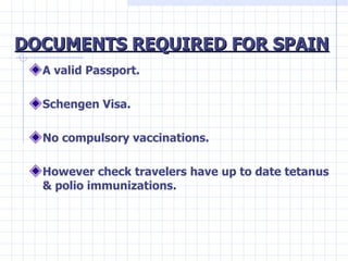 DOCUMENTS REQUIRED FOR SPAIN <ul><li>A valid Passport. </li></ul><ul><li>Schengen Visa. </li></ul><ul><li>No compulsory va...
