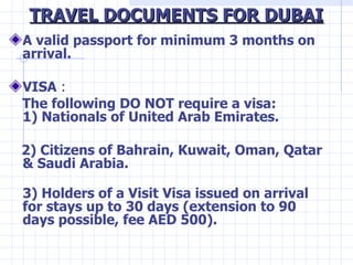 TRAVEL DOCUMENTS FOR DUBAI <ul><li>A valid passport for minimum 3 months on arrival. </li></ul><ul><li>VISA  : </li></ul><...