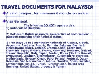 TRAVEL DOCUMENTS FOR MALAYSIA <ul><li>A valid passport for minimum 6 months on arrival. </li></ul><ul><li>Visa General :  ...