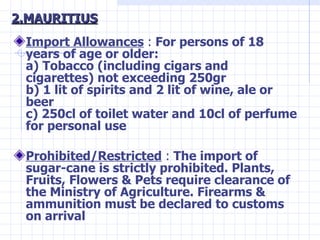 2.MAURITIUS <ul><li>Import Allowances   :  For persons of 18 years of age or older: a) Tobacco (including cigars and cigar...