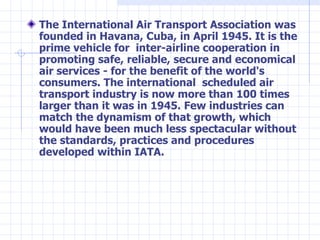 <ul><li>The International Air Transport Association was founded in Havana, Cuba, in April 1945. It is the prime vehicle fo...