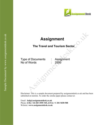 Assignment
The Travel and Tourism Sector
Type of Documents : Assignment
No of Words : 2,500
Disclaimer: This is a sample document prepared by AssignmentDesk.co.uk and has been
submitted on turnitin. To order the similar paper please contact at:
Email: help@assignmentdesk.co.uk
Phone: (UK) +44 203 3555 345
Website: www.assignmentdesk.co.uk
 