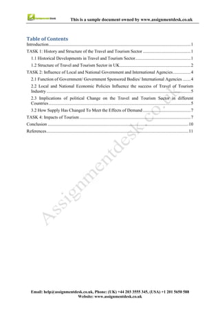 3
Email : help@assignmentdesk.co.uk, Phone: (UK) +44 203 3555345
Website: www.assignmentdesk.co.uk
This is a sample document owned by www.assignmentdesk.co.uk
Table of Contents
Introduction.................................................................................................................................1
TASK 1: History and Structure of the Travel and Tourism Sector ............................................1
1.1 Historical Developments in Travel and Tourism Sector.......................................................1
1.2 Structure of Travel and Tourism Sector in UK.....................................................................2
TASK 2: Influence of Local and National Government and International Agencies.................4
2.1 Function of Government/ Government Sponsored Bodies/ International Agencies ...........4
2.2 Local and National Economic Policies Influence the success of Travel of Tourism
Industry ......................................................................................................................................5
2.3 Implications of political Change on the Travel and Tourism Sector in different
Countries.....................................................................................................................................5
3.2 How Supply Has Changed To Meet the Effects of Demand ...............................................7
TASK 4: Impacts of Tourism ....................................................................................................7
Conclusion .................................................................................................................................10
References...................................................................................................................................11
 