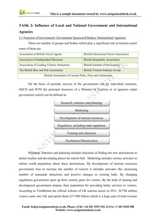 8
Email : help@assignmentdesk.co.uk, Phone: (UK) +44 203 3555345
Website: www.assignmentdesk.co.uk
This is a sample document owned by www.assignmentdesk.co.uk
2.2 Local and National Economic Policies Influence the success of Travel of Tourism Industry
Most of the countries suffered from recession and the GDP at annual rates for the year 2009 declined by 9.8%
in UK and it results in decreased number of tourists. But by changing local economic policies UK
government controlled the decreasing numbers of tourist. One of the key economic factor is exchange rate of
pound, this rate is quite strong compare to many other foreign currency so foreign traveller can spend more
money. Another issue which need to be discussed is seasonality, as holidays are the busiest time for this sector
(Goodwin, n.d). Most of the policies focus on the sustainability of developing tourism. Economic
viability is an essential element of this sustainability. Governments play a significant role in success of
tourism industry after knowing the importance of this sector. Positive changes in economic policies
influence this industry. The tourism industry works with a number of governmental departments and
bodies so that they can get the full potential of visitor economy.
2.3 Implications of political Change on the Travel and Tourism Sector in different Countries
Political changes can make a huge effect on the tourism sector of a country. Fundamental changes
in politics can cause fear for their safety in mind of tourists and they can avoid visiting such countries.
Political changes in home country of tourist can also have an impact on the tourism industry of other
country. The attractiveness of a country can be increased or decreased by political changes. It depends on the
type of change that the number of tourist will increase or decrees. If a country is known as unsafe place
for tourists before changes in their safety policies but if changes results in a felling of greater safety then
that country can slowly recover to a batter status of tourism industry. Political changes in a country
can make it the hub for tourists, decrees formalities and safety are the major factors behind success if
tourism sector. People would like to visit such places where they have to follow less legal bounders and
get better security. On the other hand if a country make their visa policies tougher then it may possible that
the number of visitors decrees (Hall, Smith and Marciszewska, 2006).
 