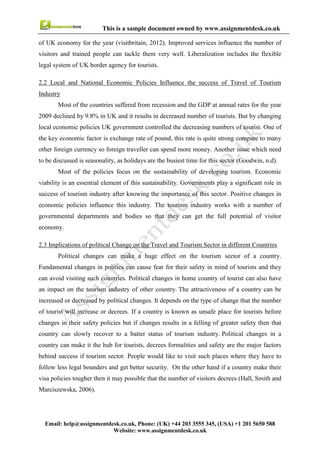 9
Email : help@assignmentdesk.co.uk, Phone: (UK) +44 203 3555345
Website: www.assignmentdesk.co.uk
This is a sample document owned by www.assignmentdesk.co.uk
Conclusion
This study provides the understanding of Tourism and Travel sector operation environment. It also
includes a brief introduction with history of this sector and effect of various policy changes on it. This
report provides a comprehensive study of supply and demand effect on this sector. The last part of the
report indicates positive and negative effects of tourism and strategy for maximize the positive and
minimize the negative effects. This report includes all the relevant information which requires in providing
a clear understanding of Travel and Tourism sector.
 