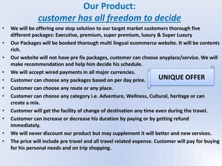 Our Product:
customer has all freedom to decide
• We will be offering one stop solution to our target market customers thorough five
different packages: Executive, premium, super premium, luxury & Super Luxury
• Our Packages will be booked thorough multi lingual ecommerce website. It will be contents
rich.
• Our website will not have pre fix packages, customer can choose anyplace/service. We will
make recommendation and help him decide his schedule.
• We will accept wired payments in all major currencies.
• Customer can choose any packages based on per day price.
• Customer can choose any route or any place.
• Customer can choose any category i.e. Adventure, Wellness, Cultural, heritage or can
create a mix.
• Customer will get the facility of change of destination any time even during the travel.
• Customer can increase or decrease his duration by paying or by getting refund
immediately.
• We will never discount our product but may supplement it will better and new services.
• The price will include pre travel and all travel related expense. Customer will pay for buying
for his personal needs and on trip shopping.
UNIQUE OFFER
 