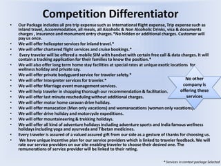 Competition Differentiator
• Our Package includes all pre trip expense such as International flight expense, Trip expense such as
Inland travel, Accommodation, all meals, all Alcoholic & Non Alcoholic Drinks, visa & documents
charges , insurance and monument entry charges.*No hidden or additional charges. Customer will
pay us once.
• We will offer helicopter services for inland travel.*
• We will offer chartered flight services and cruise bookings.*
• Every traveler will be offered a mobile SIM with handset with certain free call & data charges. It will
contain a tracking application for their families to know the position.*
• We will also offer long term home stay facilities at special rates at unique exotic locations for
wellness holiday and private say.
• We will offer private bodyguard service for traveler safety.*
• We will offer Interpreter services for traveler.*
• We will offer Marriage event management services.
• We will help traveler in shopping thorough our recommendation & facilitation.
• We will offer last minute rescheduling without additional charges.
• We will offer motor home caravan drive holiday.
• We will offer manacation (Men only vacations) and womanacations (women only vacations).
• We will offer drive holiday and motorcycle expeditions.
• We will offer mountaineering & trekking holidays.
• We will offer all kind of adventure holidays including adventure sports and India famous wellness
holidays including yoga and ayurveda and Tibetan medicines.
• Every traveler is assured of a valued assured gift from our side as a gesture of thanks for choosing us.
• We have unique incentive plan for our service providers which is linked to traveler feedback. We will
rate our service providers on our site enabling traveler to choose their desired one. The
remunerations of service provider will be linked to their rating.
* Services in context package Selected
No other
company is
offering these
services
 
