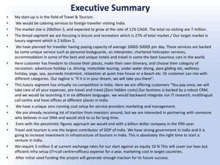 Executive Summary
• My start-up is in the field of Travel & Tourism.
• We would be catering services to foreign traveller visiting India.
• The market size is 20billion $, and expected to grow at the rate of 11% CAGR. The total no visiting are 7 million.
• The broad segment we are focusing is leisure and recreation which is 27% of total market./ Our target market is
luxury segment which is 2 billion $.
• We have planned for traveller having paying capacity of average 1000$-5000$ per day. These services are backed
by some unique service such as personal bodyguards, an interpreter, chartered helicopter services,
accommodation in some of the best and unique hotels and travel in some the best luxurious cars in the world.
• Here customer has freedom to choose their places, make their own itinerary, and choose their category of
recreation: adventure holiday i.e. driving, motorbike touring, under water diving, para gliding etc, wellness
holiday, yoga, spa, ayurveda treatment, relaxation at quiet tree house or a beach etc. Or customer can mix with
different categories. Our tagline is “If it is in your dream, we will take you there".
• This luxury segment has virtually no competition in India. Here we are offering customers “You pay once, we will
take care of all your expenses, pre-travel and travel.(Zero hidden costs).Our business is backed by a robust CRM,
and we would be launching it in six different languages. we would backward integrate our IT research, multilingual
call centre and have offices at different places in India.
• We have a unique zero running cost setup for service providers marketing and management.
• We are already receiving lot of traction from investors around, but we are interested in partnering with someone
who believes in our DNA and would stick to us for long time.
• Even with the pessimistic figures approach we would end with a billion dollar company in the fifth year.
• Travel and tourism is one the largest contributor of GDP of India. We have strong government in India and it is
going to increase investment in infrastructure of tourism in India. This is absolutely the right time to start a
venture in India.
• We require 5 million $ at current exchange rates for our start against an equity 10 % This will cover our lean but
efficient infra setup (IT+call centre+offices) expense for a year, marketing cost in target countries.
• After initial seed funding the project will generate enough traction for its future success.
 