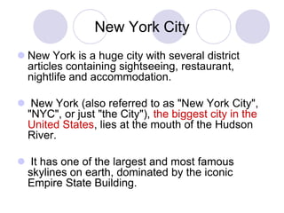 New York City
 New York is a huge city with several district
  articles containing sightseeing, restaurant,
  nightlife and accommodation.

 New York (also referred to as "New York City",
 "NYC", or just "the City"), the biggest city in the
 United States, lies at the mouth of the Hudson
 River.

 It has one of the largest and most famous
 skylines on earth, dominated by the iconic
 Empire State Building.
 