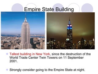 Empire State Building




 Tallest building in New York, since the destruction of the
  World Trade Center Twin Towers on 11 September
  2001.

 Strongly consider going to the Empire State at night.
 