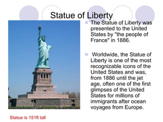 Statue of Liberty
                                 The Statue of Liberty was
                                  presented to the United
                                  States by "the people of
                                  France" in 1886.

                                 Worldwide, the Statue of
                                  Liberty is one of the most
                                  recognizable icons of the
                                  United States and was,
                                  from 1886 until the jet
                                  age, often one of the first
                                  glimpses of the United
                                  States for millions of
                                  immigrants after ocean
                                  voyages from Europe.
Statue is 151ft tall
 