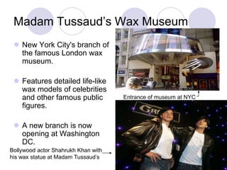 Madam Tussaud’s Wax Museum
  New York City's branch of
   the famous London wax
   museum.

  Features detailed life-like
   wax models of celebrities
   and other famous public           Entrance of museum at NYC
   figures.

  A new branch is now
   opening at Washington
   DC.
Bollywood actor Shahrukh Khan with
his wax statue at Madam Tussaud’s
 