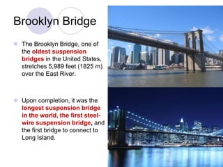 Brooklyn Bridge
 The Brooklyn Bridge, one of
  the oldest suspension
  bridges in the United States,
  stretches 5,989 feet (1825 m)
  over the East River.



 Upon completion, it was the
  longest suspension bridge
  in the world, the first steel-
  wire suspension bridge, and
  the first bridge to connect to
  Long Island.
 