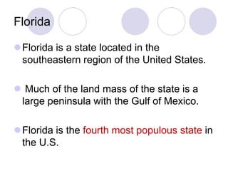 Florida

Florida is a state located in the
 southeastern region of the United States.

 Much of the land mass of the state is a
 large peninsula with the Gulf of Mexico.

Florida is the fourth most populous state in
 the U.S.
 