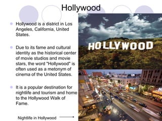 Hollywood
 Hollywood is a district in Los
  Angeles, California, United
  States.

 Due to its fame and cultural
  identity as the historical center
  of movie studios and movie
  stars, the word "Hollywood" is
  often used as a metonym of
  cinema of the United States.

 It is a popular destination for
  nightlife and tourism and home
  to the Hollywood Walk of
  Fame.


    Nightlife in Hollywood
 