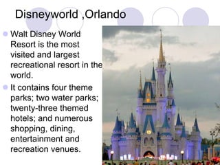Disneyworld ,Orlando
 Walt Disney World
  Resort is the most
  visited and largest
  recreational resort in the
  world.
 It contains four theme
  parks; two water parks;
  twenty-three themed
  hotels; and numerous
  shopping, dining,
  entertainment and
  recreation venues.
 