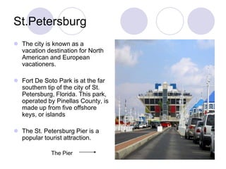 St.Petersburg
 The city is known as a
  vacation destination for North
  American and European
  vacationers.

 Fort De Soto Park is at the far
  southern tip of the city of St.
  Petersburg, Florida. This park,
  operated by Pinellas County, is
  made up from five offshore
  keys, or islands

 The St. Petersburg Pier is a
  popular tourist attraction.

             The Pier
 