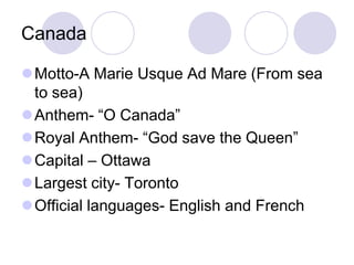 Canada

Motto-A Marie Usque Ad Mare (From sea
 to sea)
Anthem- “O Canada”
Royal Anthem- “God save the Queen”
Capital – Ottawa
Largest city- Toronto
Official languages- English and French
 