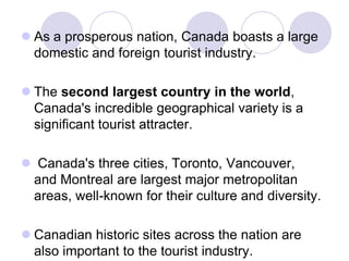  As a prosperous nation, Canada boasts a large
  domestic and foreign tourist industry.

 The second largest country in the world,
  Canada's incredible geographical variety is a
  significant tourist attracter.

 Canada's three cities, Toronto, Vancouver,
 and Montreal are largest major metropolitan
 areas, well-known for their culture and diversity.

 Canadian historic sites across the nation are
  also important to the tourist industry.
 