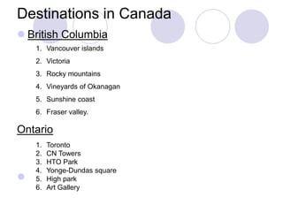 Destinations in Canada
 British Columbia
    1. Vancouver islands
    2. Victoria
    3. Rocky mountains
    4. Vineyards of Okanagan
    5. Sunshine coast
    6. Fraser valley.

Ontario
    1.   Toronto
    2.   CN Towers
    3.   HTO Park
    4.   Yonge-Dundas square
   5.   High park
    6.   Art Gallery
 