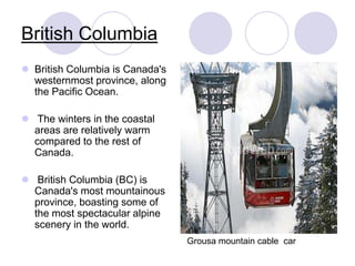 British Columbia
 British Columbia is Canada's
  westernmost province, along
  the Pacific Ocean.

 The winters in the coastal
  areas are relatively warm
  compared to the rest of
  Canada.

 British Columbia (BC) is
  Canada's most mountainous
  province, boasting some of
  the most spectacular alpine
  scenery in the world.
                                 Grousa mountain cable car
 