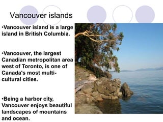 Vancouver islands
•Vancouver island is a large
island in British Columbia.


•Vancouver, the largest
Canadian metropolitan area
west of Toronto, is one of
Canada's most multi-
cultural cities.


•Being a harbor city,
Vancouver enjoys beautiful
landscapes of mountains
and ocean.
 