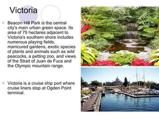 Victoria
 Beacon Hill Park is the central
  city's main urban green space. Its
  area of 75 hectares adjacent to
  Victoria's southern shore includes
  numerous playing fields,
  manicured gardens, exotic species
  of plants and animals such as wild
  peacocks, a petting zoo, and views
  of the Strait of Juan de Fuca and
  the Olympic mountain range.


 Victoria is a cruise ship port where
  cruise liners stop at Ogden Point
  terminal.
 